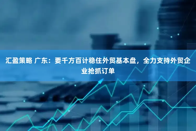 汇盈策略 广东：要千方百计稳住外贸基本盘，全力支持外贸企业抢抓订单