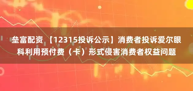 垒富配资 【12315投诉公示】消费者投诉爱尔眼科利用预付费（卡）形式侵害消费者权益问题