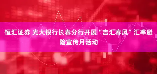 恒汇证券 光大银行长春分行开展“吉汇春风”汇率避险宣传月活动