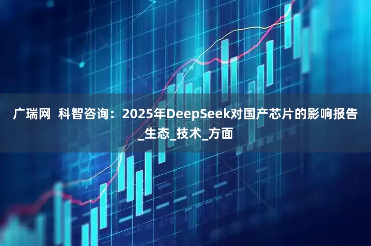 广瑞网  科智咨询：2025年DeepSeek对国产芯片的影响报告_生态_技术_方面