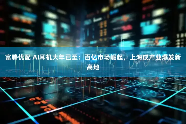 富腾优配 AI耳机大年已至：百亿市场崛起，上海成产业爆发新高地