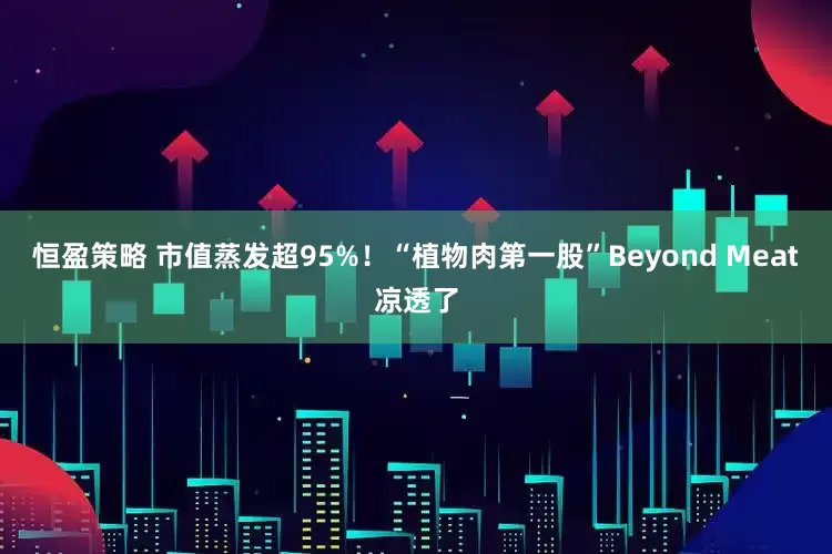 恒盈策略 市值蒸发超95%！“植物肉第一股”Beyond Meat凉透了
