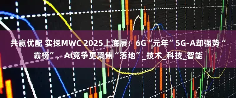 共赢优配 实探MWC 2025上海展：6G“元年”5G-A却强势“霸榜”，AI竞争更聚焦“落地”_技术_科技_智能