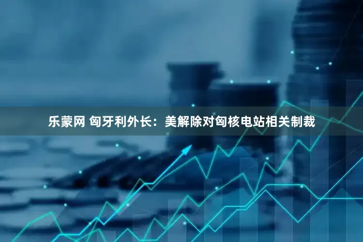 乐蒙网 匈牙利外长：美解除对匈核电站相关制裁