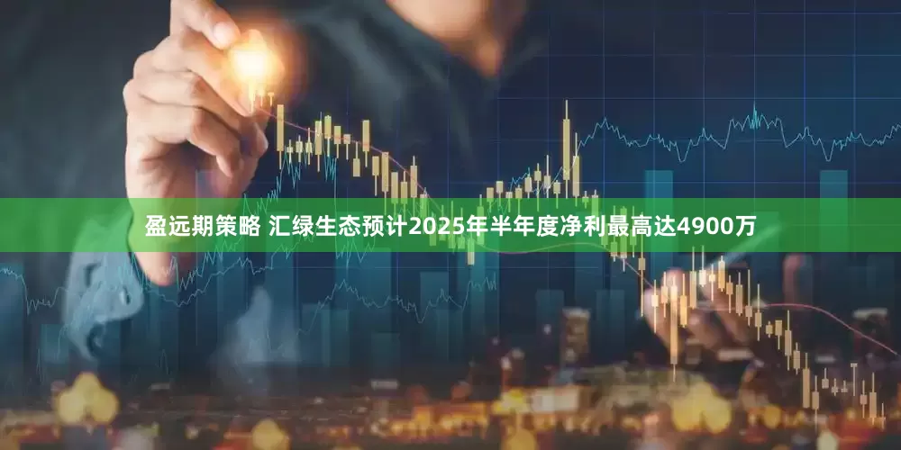 盈远期策略 汇绿生态预计2025年半年度净利最高达4900万
