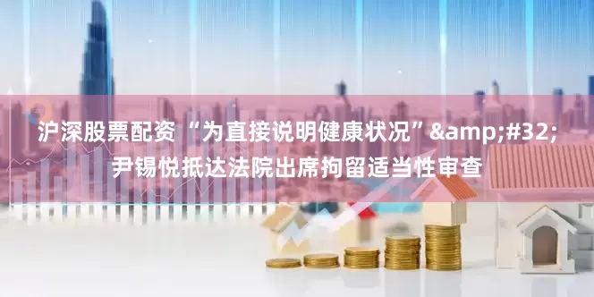 沪深股票配资 “为直接说明健康状况”&#32;尹锡悦抵达法院出席拘留适当性审查