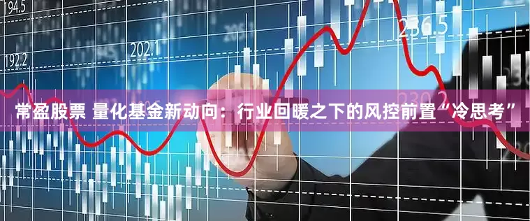 常盈股票 量化基金新动向：行业回暖之下的风控前置“冷思考”