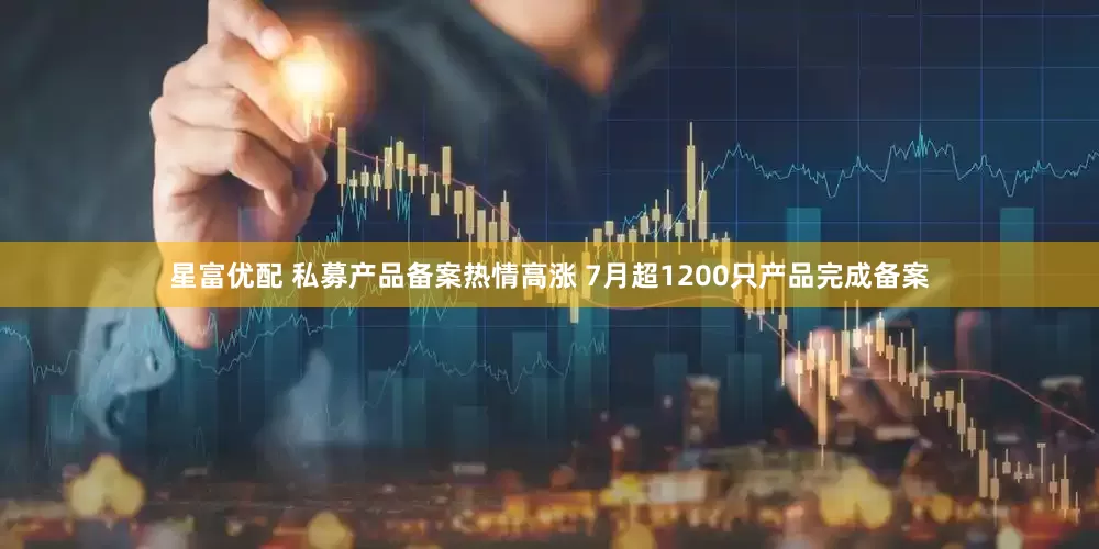 星富优配 私募产品备案热情高涨 7月超1200只产品完成备案