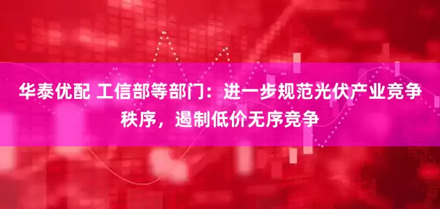 华泰优配 工信部等部门：进一步规范光伏产业竞争秩序，遏制低价无序竞争