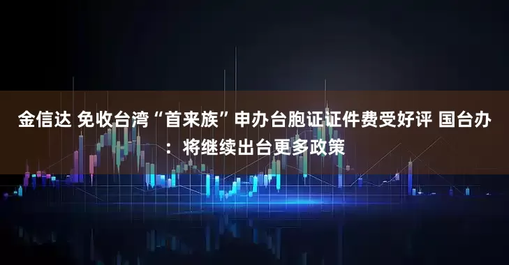 金信达 免收台湾“首来族”申办台胞证证件费受好评 国台办：将继续出台更多政策