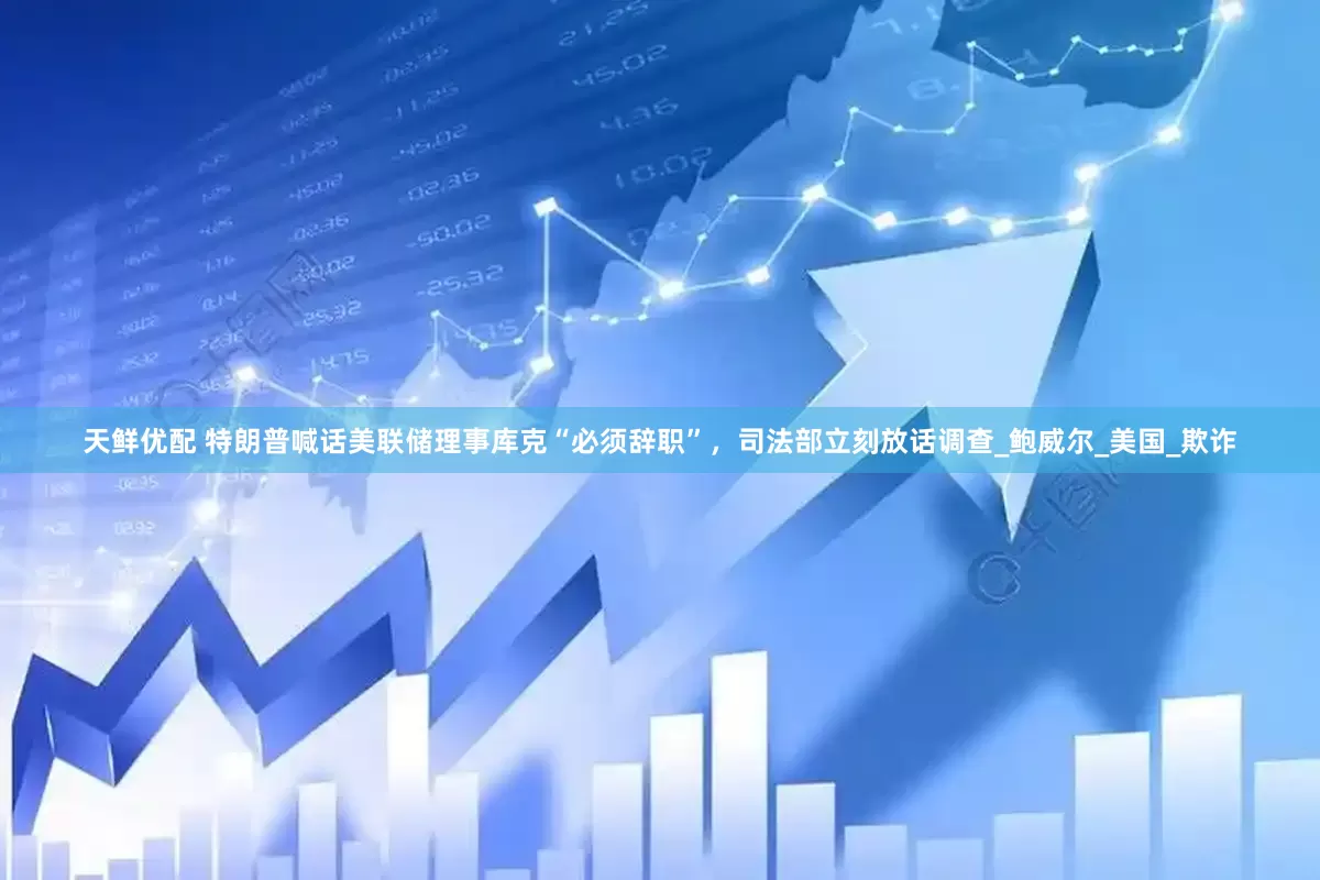天鲜优配 特朗普喊话美联储理事库克“必须辞职”，司法部立刻放话调查_鲍威尔_美国_欺诈