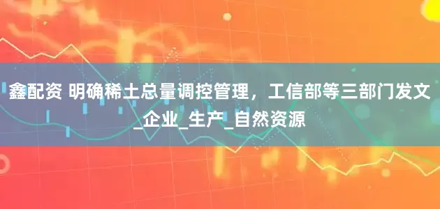 鑫配资 明确稀土总量调控管理，工信部等三部门发文_企业_生产_自然资源