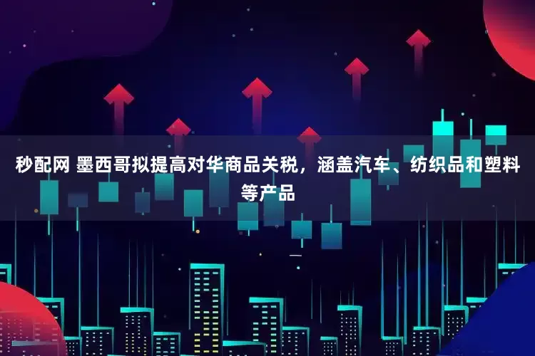 秒配网 墨西哥拟提高对华商品关税，涵盖汽车、纺织品和塑料等产品