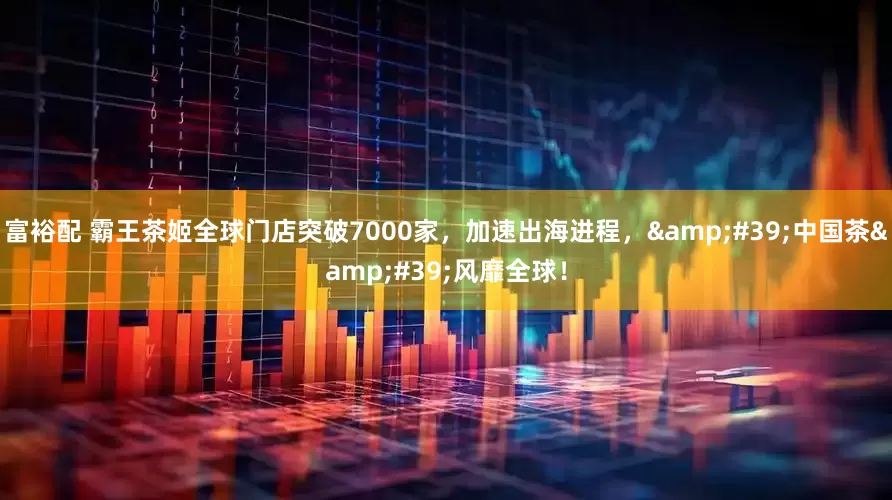 富裕配 霸王茶姬全球门店突破7000家，加速出海进程，&#39;中国茶&#39;风靡全球！