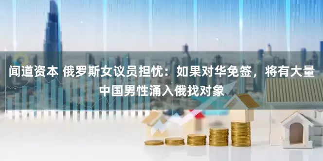 闻道资本 俄罗斯女议员担忧：如果对华免签，将有大量中国男性涌入俄找对象