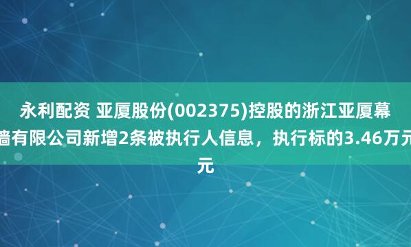永利配资 亚厦股份(002375)控股的浙江亚厦幕墙有限公司新增2条被执行人信息，执行标的3.46万元