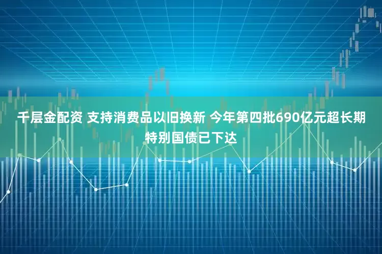 千层金配资 支持消费品以旧换新 今年第四批690亿元超长期特别国债已下达