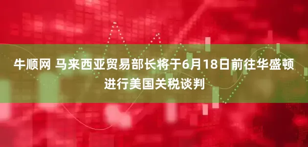 牛顺网 马来西亚贸易部长将于6月18日前往华盛顿进行美国关税谈判