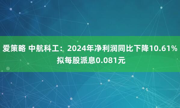 爱策略 中航科工：2024年净利润同比下降10.61% 拟每股派息0.081元