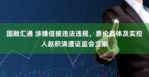 国融汇通 涉嫌信披违法违规，惠伦晶体及实控人赵积清遭证监会立案