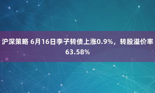 沪深策略 6月16日李子转债上涨0.9%，转股溢价率63.58%