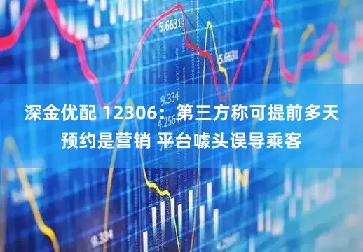 深金优配 12306：第三方称可提前多天预约是营销 平台噱头误导乘客