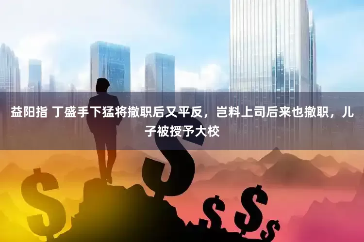 益阳指 丁盛手下猛将撤职后又平反，岂料上司后来也撤职，儿子被授予大校