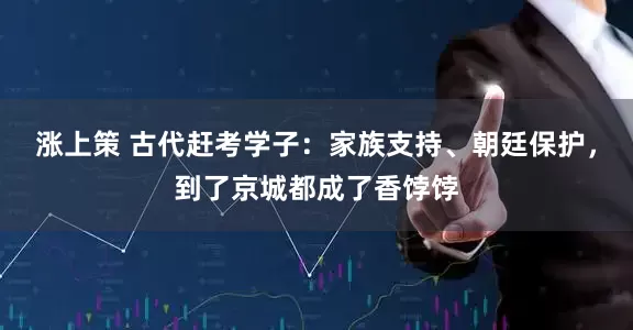 涨上策 古代赶考学子：家族支持、朝廷保护，到了京城都成了香饽饽