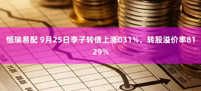 恒瑞易配 9月25日李子转债上涨031%，转股溢价率8129%