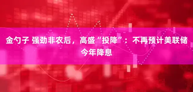 金勺子 强劲非农后，高盛“投降”：不再预计美联储今年降息