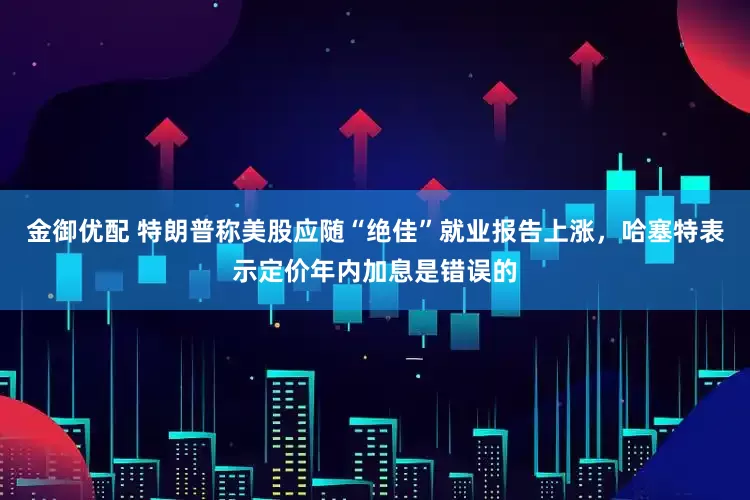 金御优配 特朗普称美股应随“绝佳”就业报告上涨，哈塞特表示定价年内加息是错误的