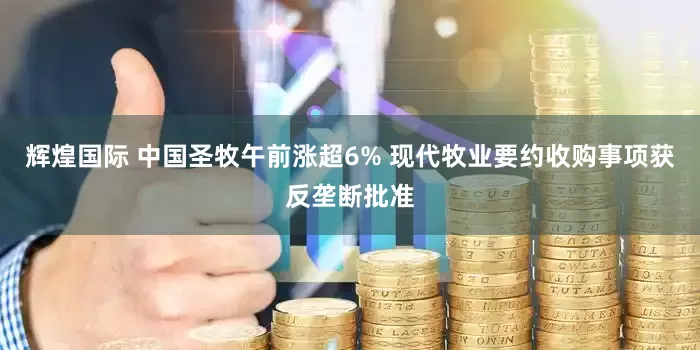 辉煌国际 中国圣牧午前涨超6% 现代牧业要约收购事项获反垄断批准